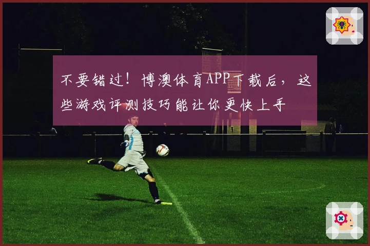 不要错过！博澳体育APP下载后，这些游戏评测技巧能让你更快上手